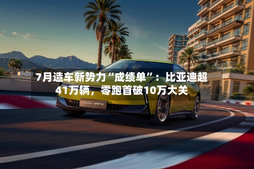 7月造车新势力“成绩单	”：比亚迪超41万辆，零跑首破10万大关-第3张图片