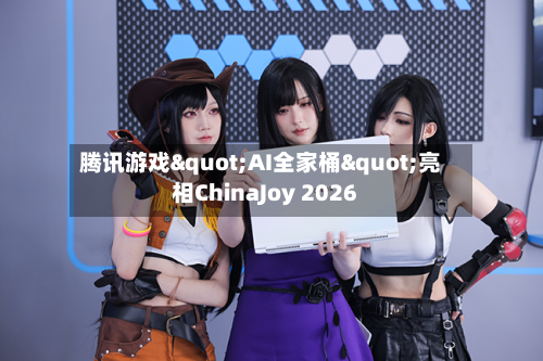 腾讯游戏"AI全家桶"亮相ChinaJoy 2026