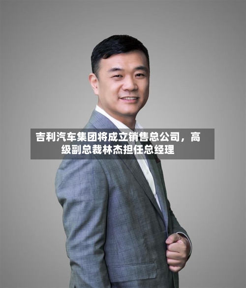 吉利汽车集团将成立销售总公司，高级副总裁林杰担任总经理-第2张图片