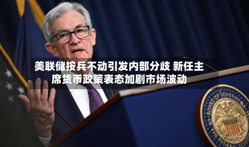 美联储按兵不动引发内部分歧 新任主席货币政策表态加剧市场波动-第3张图片