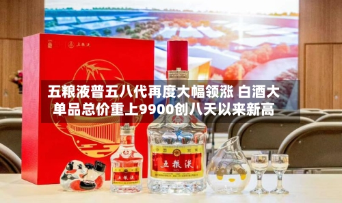 五粮液普五八代再度大幅领涨 白酒大单品总价重上9900创八天以来新高-第3张图片