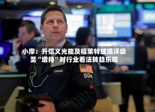 小摩：升信义光能及福莱特玻璃评级至“增持”对行业看法转趋乐观-第3张图片
