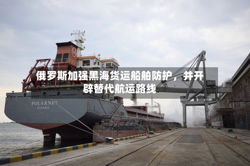 俄罗斯加强黑海货运船舶防护，并开辟替代航运路线-第3张图片