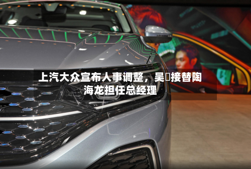 上汽大众宣布人事调整，吴赟接替陶海龙担任总经理