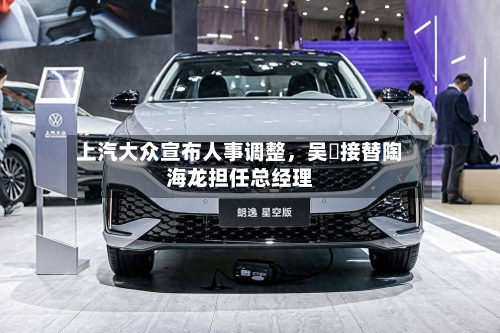 上汽大众宣布人事调整，吴赟接替陶海龙担任总经理-第2张图片