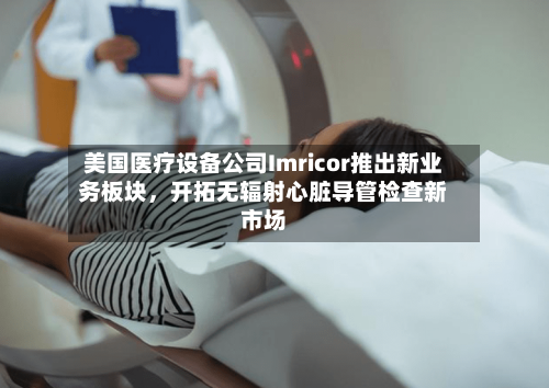 美国医疗设备公司Imricor推出新业务板块，开拓无辐射心脏导管检查新市场-第2张图片