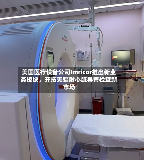 美国医疗设备公司Imricor推出新业务板块，开拓无辐射心脏导管检查新市场