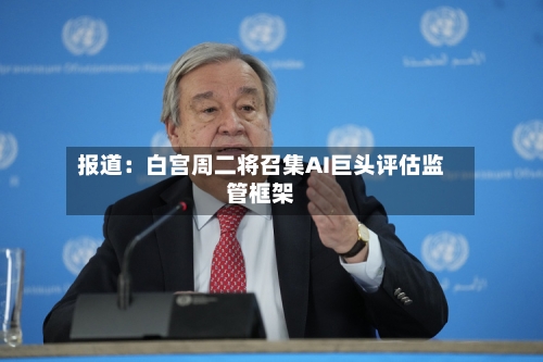 报道:白宫周二将召集AI巨头评估监管框架-第2张图片