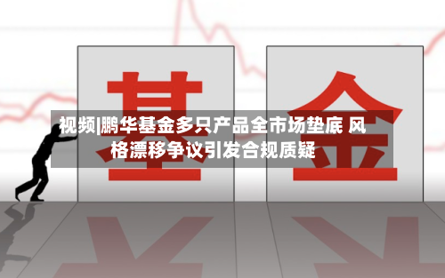 视频|鹏华基金多只产品全市场垫底 风格漂移争议引发合规质疑-第2张图片