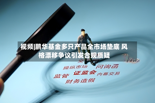 视频|鹏华基金多只产品全市场垫底 风格漂移争议引发合规质疑