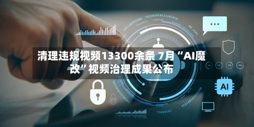 清理违规视频13300余条 7月“AI魔改	”视频治理成果公布-第2张图片