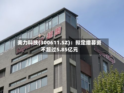 美力科技(300611.SZ):拟定增募资不超过5.85亿元-第2张图片