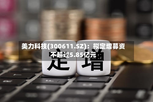 美力科技(300611.SZ)：拟定增募资不超过5.85亿元