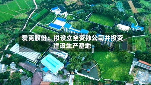 爱克股份：拟设立全资孙公司并投资建设生产基地-第2张图片