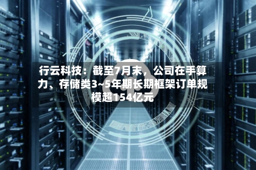 行云科技：截至7月末，公司在手算力、存储类3~5年期长期框架订单规模超154亿元
