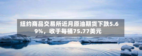 纽约商品交易所近月原油期货下跌5.69%，收于每桶75.77美元-第3张图片