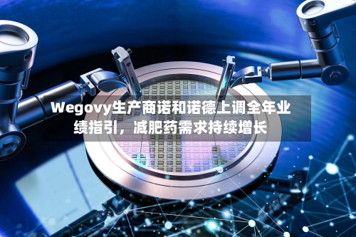 Wegovy生产商诺和诺德上调全年业绩指引，减肥药需求持续增长-第2张图片