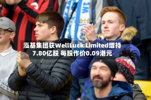 泓基集团获WellLuck Limited增持7.80亿股 每股作价0.09港元