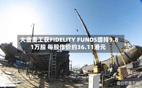 大金重工获FIDELITY FUNDS增持9.81万股 每股作价约36.11港元-第2张图片