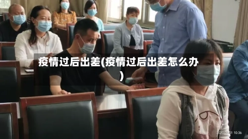 疫情过后出差(疫情过后出差怎么办)