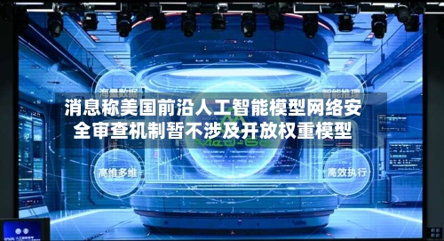 消息称美国前沿人工智能模型网络安全审查机制暂不涉及开放权重模型