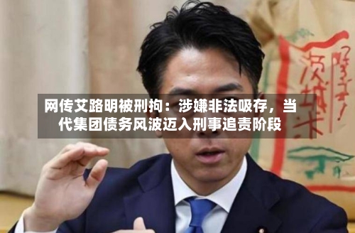 网传艾路明被刑拘：涉嫌非法吸存，当代集团债务风波迈入刑事追责阶段-第2张图片