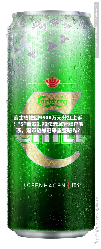 嘉士伯撤回9500万元分红上诉！*ST西发2.92亿元监管账户解冻，退市边缘迎来重整曙光？-第2张图片