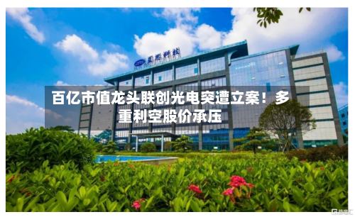 百亿市值龙头联创光电突遭立案！多重利空股价承压-第3张图片