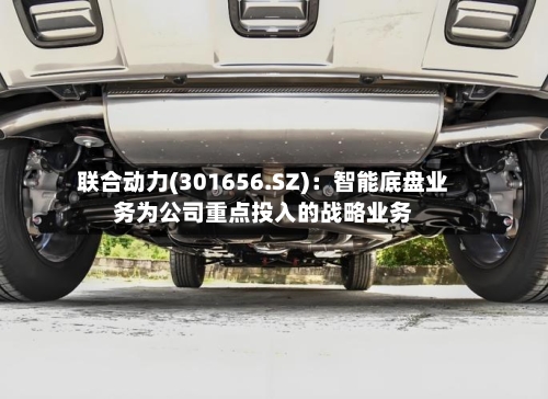联合动力(301656.SZ)：智能底盘业务为公司重点投入的战略业务-第2张图片