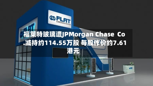 福莱特玻璃遭JPMorgan Chase  Co.减持约114.55万股 每股作价约7.61港元