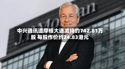 中兴通讯遭摩根大通减持约742.81万股 每股作价约24.83港元-第2张图片