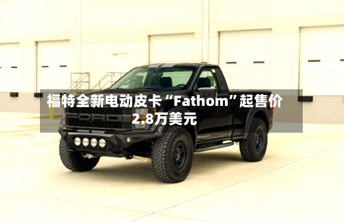 福特全新电动皮卡“Fathom”起售价2.8万美元