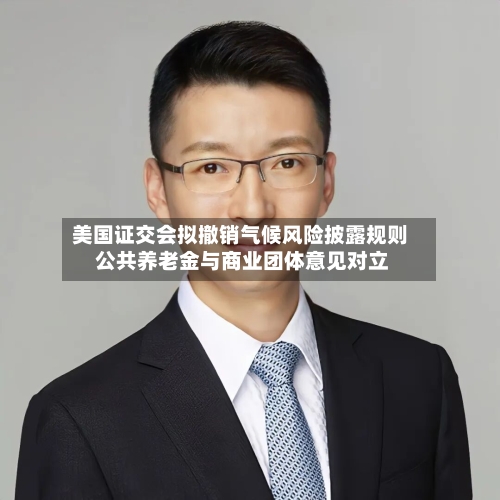 美国证交会拟撤销气候风险披露规则 公共养老金与商业团体意见对立