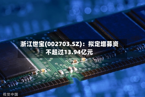 浙江世宝(002703.SZ)：拟定增募资不超过13.94亿元-第2张图片