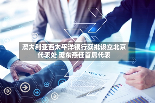 澳大利亚西太平洋银行获批设立北京代表处 琚东燕任首席代表