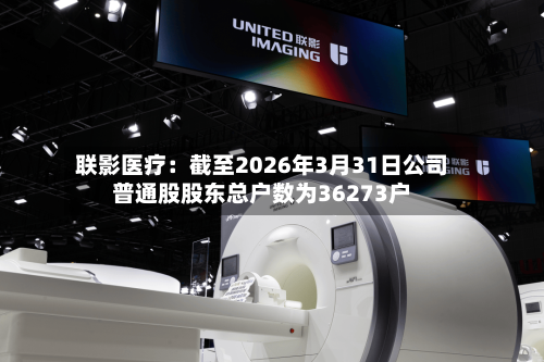 联影医疗:截至2026年3月31日公司普通股股东总户数为36273户-第2张图片