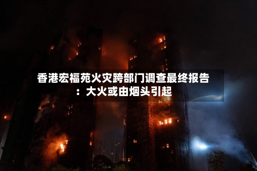 香港宏福苑火灾跨部门调查最终报告：大火或由烟头引起-第3张图片