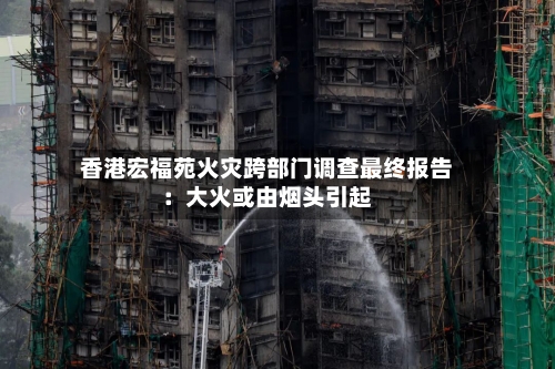 香港宏福苑火灾跨部门调查最终报告：大火或由烟头引起