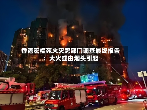 香港宏福苑火灾跨部门调查最终报告：大火或由烟头引起-第2张图片