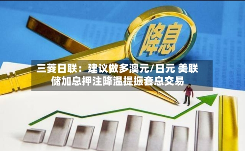 三菱日联：建议做多澳元/日元 美联储加息押注降温提振套息交易