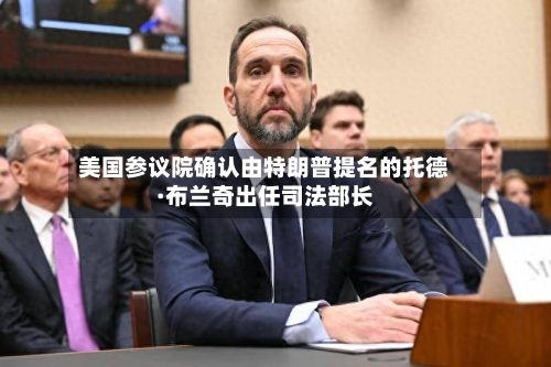 美国参议院确认由特朗普提名的托德·布兰奇出任司法部长