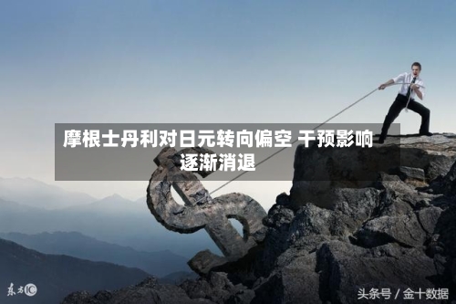 摩根士丹利对日元转向偏空 干预影响逐渐消退-第3张图片