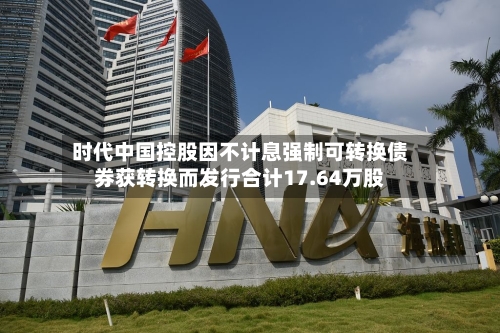 时代中国控股因不计息强制可转换债券获转换而发行合计17.64万股