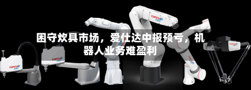困守炊具市场，爱仕达中报预亏	，机器人业务难盈利-第3张图片
