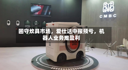 困守炊具市场，爱仕达中报预亏，机器人业务难盈利-第2张图片