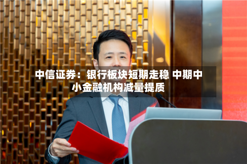 中信证券：银行板块短期走稳 中期中小金融机构减量提质