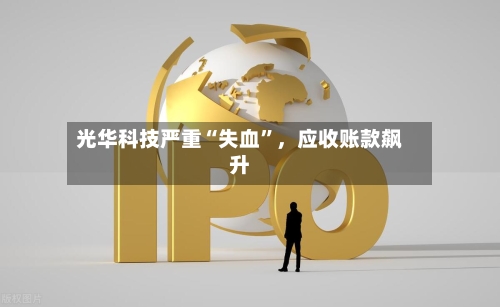 光华科技严重“失血”，应收账款飙升
