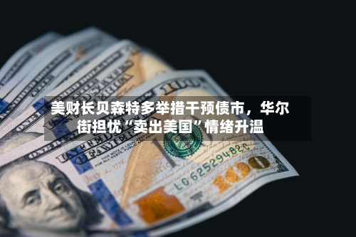 美财长贝森特多举措干预债市，华尔街担忧“卖出美国	”情绪升温-第3张图片