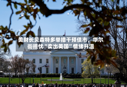 美财长贝森特多举措干预债市	，华尔街担忧“卖出美国	”情绪升温-第2张图片