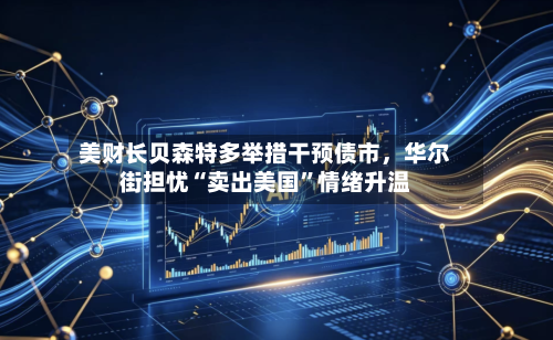 美财长贝森特多举措干预债市，华尔街担忧“卖出美国”情绪升温